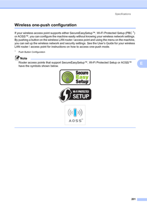 Page 212Specifications
201
E
Wireless one-push configurationE
If your wireless access point supports either SecureEasySetup™, Wi-Fi Protected Setup (PBC1) 
or AOSS™, you can configure the machine easily without knowing your wireless network settings. 
By pushing a button on the wireless LAN router / access point and using the menu on the machine, 
you can set up the wireless network and security settings. See the User’s Guide for your wireless 
LAN router / access point for instructions on how to access one-push...