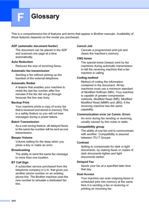 Page 213202
F
This is a comprehensive list of features and terms that appear in Brother manuals. Availability of 
these features depends on the model you purchased.
GlossaryF
ADF (automatic document feeder)
The document can be placed in the ADF 
and scanned one page at a time 
automatically.
Auto Reduction
Reduces the size of incoming faxes.
Automatic fax transmission
Sending a fax without picking up the 
handset of the external telephone.
Automatic Redial
A feature that enables your machine to 
redial the last...