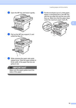 Page 24Loading paper and documents
13
2
bOpen the MP tray and lower it gently. 
cPull out the MP tray support (1) and 
unfold the flap (2).
 
dWhile pressing the paper side guide 
release lever, slide the paper guides to 
fit the width of the paper that you are 
going to use.
IMPORTANT
Make sure the paper guides touch the 
sides of the paper.
 
ePut the envelopes (up to 3), thick paper, 
labels or transparencies in the MP tray 
with the top edge first and the print side 
face up. Make sure that the paper stays...