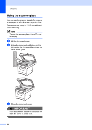 Page 33Chapter 2
22
Using the scanner glass2
You can use the scanner glass to fax, copy or 
scan pages of a book or one page at a time.
Documents can be up to 215.9 mm wide and 
355.6 mm long.
Note
To use the scanner glass, the ADF must 
be empty.
 
aLift the document cover.
bUsing the document guidelines on the 
left, centre the document face down on 
the scanner glass.
 
 
cClose the document cover.
IMPORTANT
If the document is a book or is thick do not 
slam the cover or press on it.
 
 