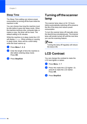 Page 39Chapter 3
28
Sleep Time3
The Sleep Time setting can reduce power 
consumption by turning off the fuser while the 
machine is idle. 
You can choose how long the machine must 
be idle before it goes into sleep mode. When 
the machine receives a fax, computer data, or 
makes a copy, the timer will be reset. The 
default setting is 05 minutes. 
While the machine is in sleep mode the LCD 
will display  Sleep. When printing or copying 
in sleep mode, there will be a short delay 
while the fuser warms up....