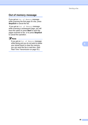 Page 56Sending a fax
45
5
Out of memory message5
If you get an Out of Memory message 
while scanning the first page of a fax, press 
Stop/Exit to cancel the fax. 
 If you get an Out of Memory message 
while scanning a subsequent page, you will 
have the option to press Start to send the 
pages scanned so far, or to press Stop/Exit 
to cancel the operation.
Note
If you get an Out of Memory message 
while faxing and you do not want to delete 
your stored faxes to clear the memory, 
you can send the fax in real...