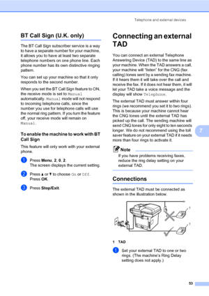 Page 64Telephone and external devices
53
7
BT Call Sign (U.K. only)7
The BT Call Sign subscriber service is a way 
to have a separate number for your machine, 
it allows you to have at least two separate 
telephone numbers on one phone line. Each 
phone number has its own distinctive ringing 
pattern.
You can set up your machine so that it only 
responds to the second number.
When you set the BT Call Sign feature to ON, 
the receive mode is set to Manual 
automatically. Manual mode will not respond 
to incoming...