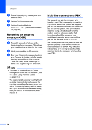 Page 65Chapter 7
54
bRecord the outgoing message on your 
external TAD.
cSet the TAD to answer calls.
dSet the Receive Mode to 
External TAD. (See Receive modes 
on page 46.)
Recording an outgoing 
message (OGM)7
aRecord 5 seconds of silence at the 
beginning of your message. This allows 
your machine time to listen for fax tones.
bLimit your speaking to 20 seconds.
cEnd your 20-second message by giving 
your Remote Activation code for people 
sending manual faxes. For example: 
“After the beep, leave a message...