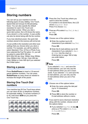 Page 71Chapter 8
60
Storing numbers8
You can set up your machine to do the 
following types of easy dialling: One Touch, 
Speed Dial and Groups for Broadcasting 
faxes. You can also specify the default 
resolution for each One Touch and 
Speed Dial number. When you dial a 
quick dial number, the LCD shows the name, 
if you stored it, or the number. A scan profile 
can also be stored along with the fax number.
If you lose electrical power, the quick dial 
numbers stored in the memory will not be lost.
A scan...