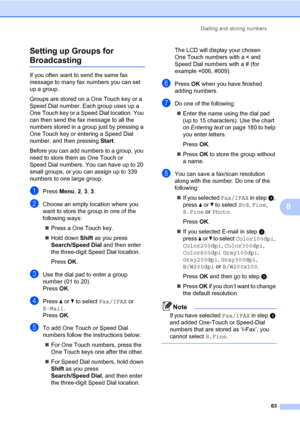 Page 74Dialling and storing numbers
63
8 Setting up Groups for 
Broadcasting8
If you often want to send the same fax 
message to many fax numbers you can set 
up a group. 
Groups are stored on a One Touch key or a 
Speed Dial number. Each group uses up a 
One Touch key or a Speed Dial location. You 
can then send the fax message to all the 
numbers stored in a group just by pressing a 
One Touch key or entering a Speed Dial 
number, and then pressing Start.
Before you can add numbers to a group, you 
need to...