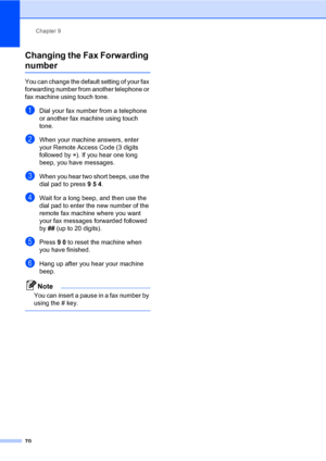 Page 81Chapter 9
70
Changing the Fax Forwarding 
number9
You can change the default setting of your fax 
forwarding number from another telephone or 
fax machine using touch tone.
aDial your fax number from a telephone 
or another fax machine using touch 
tone.
bWhen your machine answers, enter 
your Remote Access Code (3 digits 
followed by l). If you hear one long 
beep, you have messages.
cWhen you hear two short beeps, use the 
dial pad to press 954.
dWait for a long beep, and then use the 
dial pad to...