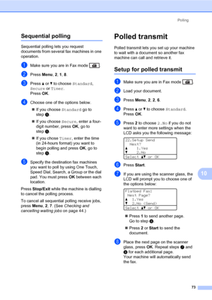 Page 84Polling
73
10
Sequential polling10
Sequential polling lets you request 
documents from several fax machines in one 
operation. 
aMake sure you are in Fax mode  .
bPress Menu, 2, 1, 8.
cPress a or b to choose Standard, 
Secure or Timer. 
Press OK.
dChoose one of the options below.
„If you choose Standard go to 
stepe.
„If you choose Secure, enter a four-
digit number, press OK, go to 
stepe.
„If you chose Timer, enter the time 
(in 24-hours format) you want to 
begin polling and press OK, go to 
stepe....