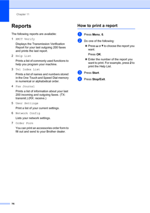 Page 87Chapter 11
76
Reports11
The following reports are available:
1XMIT Verify
Displays the Transmission Verification 
Report for your last outgoing 200 faxes 
and prints the last report.
2Help List
Prints a list of commonly used functions to 
help you program your machine. 
3Tel Index List
Prints a list of names and numbers stored 
in the One Touch and Speed Dial memory 
in numerical or alphabetical order.
4Fax Journal
Prints a list of information about your last 
200 incoming and outgoing faxes. (TX:...
