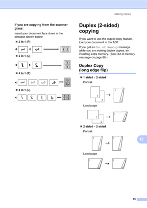 Page 94Making copies
83
12
If you are copying from the scanner 
glass:
12
Insert your document face down in the 
direction shown below:
„2 in 1 (P)
 
„2 in 1 (L)
 
„4 in 1 (P)
 
„4 in 1 (L)
 
Duplex (2-sided) 
copying 
12
If you want to use the duplex copy feature, 
load your document in the ADF.
If you get an Out of Memory message 
while you are making duplex copies, try 
installing extra memory. (See Out of memory 
message on page 86.)
Duplex Copy 
(long edge flip)12
„1 sided i 2 sided
Portrait
 
Landscape...