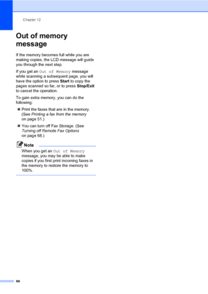 Page 97Chapter 12
86
Out of memory 
message
12
If the memory becomes full while you are 
making copies, the LCD message will guide 
you through the next step.
If you get an Out of Memory message 
while scanning a subsequent page, you will 
have the option to press Start to copy the 
pages scanned so far, or to press Stop/Exit 
to cancel the operation.
To gain extra memory, you can do the 
following:
„Print the faxes that are in the memory. 
(See Printing a fax from the memory 
on page 51.)
„You can turn off Fax...