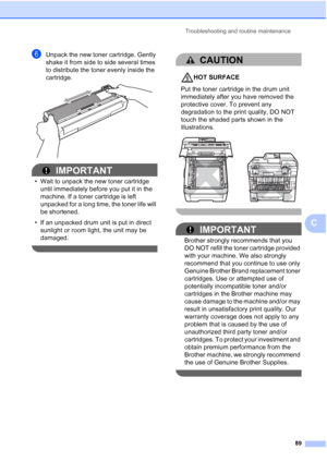 Page 101Troubleshooting and routine maintenance
89
C
fUnpack the new toner cartridge. Gently 
shake it from side to side several times 
to distribute the toner evenly inside the 
cartridge.
 
IMPORTANT
• Wait to unpack the new toner cartridge 
until immediately before you put it in the 
machine. If a toner cartridge is left 
unpacked for a long time, the toner life will 
be shortened.
• If an unpacked drum unit is put in direct 
sunlight or room light, the unit may be 
damaged.
 
CAUTION 
HOT SURFACE
Put the...