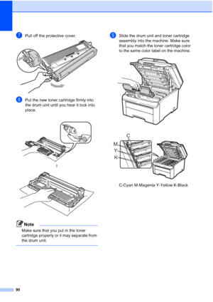 Page 10290
gPull off the protective cover. 
hPut the new toner cartridge firmly into 
the drum unit until you hear it lock into 
place. 
Note
Make sure that you put in the toner 
cartridge properly or it may separate from 
the drum unit.
 
iSlide the drum unit and toner cartridge 
assembly into the machine. Make sure 
that you match the toner cartridge color 
to the same color label on the machine. 
 
 
C-Cyan M-Magenta Y-Yellow K-Black
 
h
 
K Y MC
 