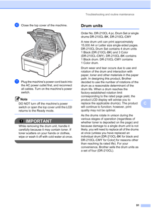 Page 103Troubleshooting and routine maintenance
91
C
jClose the top cover of the machine. 
kPlug the machine’s power cord back into 
the AC power outlet first, and reconnect 
all cables. Turn on the machine’s power 
switch.
Note
DO NOT turn off the machine’s power 
switch or open the top cover until the LCD 
returns to the Ready mode.
 
IMPORTANT
While removing the drum unit, handle it 
carefully because it may contain toner. If 
toner scatters on your hands or clothes, 
wipe or wash it off with cold water at...
