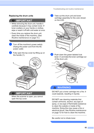 Page 105Troubleshooting and routine maintenance
93
C
Replacing the drum unitsC
IMPORTANT
• While removing the drum unit, handle it 
carefully because it may contain toner. If 
toner scatters on your hands or clothes, 
wipe or wash it off with cold water at once.
• Every time you replace the drum unit, 
clean the inside of the machine. (See 
Routine maintenance on page 72.)
 
aTurn off the machine’s power switch. 
Unplug the power cord from the AC 
power outlet.
bFully open the top cover by lifting up on 
the...