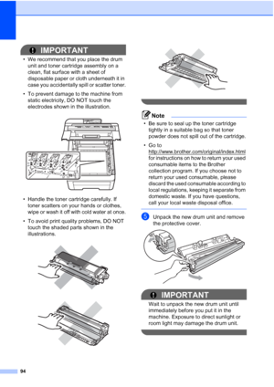 Page 10694
IMPORTANT
• We recommend that you place the drum 
unit and toner cartridge assembly on a 
clean, flat surface with a sheet of 
disposable paper or cloth underneath it in 
case you accidentally spill or scatter toner.
• To prevent damage to the machine from 
static electricity, DO NOT touch the 
electrodes shown in the illustration.
 
• Handle the toner cartridge carefully. If 
toner scatters on your hands or clothes, 
wipe or wash it off with cold water at once.
• To avoid print quality problems, DO...