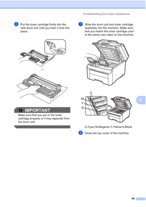 Page 107Troubleshooting and routine maintenance
95
C
fPut the toner cartridge firmly into the 
new drum unit until you hear it lock into 
place. 
IMPORTANT
Make sure that you put in the toner 
cartridge properly or it may separate from 
the drum unit.
 
gSlide the drum unit and toner cartridge 
assembly into the machine. Make sure 
that you match the toner cartridge color 
to the same color label on the machine. 
 
 
C-Cyan M-Magenta Y-Yellow K-Black
hClose the top cover of the machine.
 
h
 
K Y MC
 