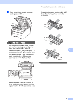 Page 109Troubleshooting and routine maintenance
97
C
cTake out all the drum unit and toner 
cartridge assemblies.
 
IMPORTANT
• We recommend that you place the drum 
unit and toner cartridge assembly on a 
clean, flat surface with a sheet of 
disposable paper or cloth underneath it in 
case you accidentally spill or scatter toner.
• To prevent damage to the machine from 
static electricity, DO NOT touch the 
electrodes shown in the illustration.
 
• Handle the toner cartridge carefully. If 
toner scatters on...