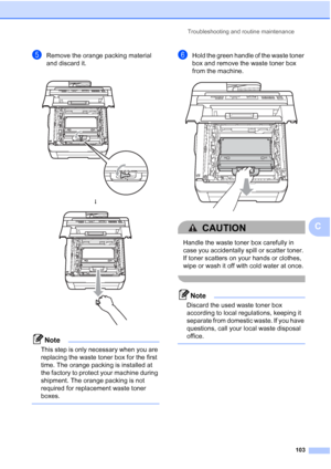 Page 115Troubleshooting and routine maintenance
103
C
eRemove the orange packing material 
and discard it.
Note
This step is only necessary when you are 
replacing the waste toner box for the first 
time. The orange packing is installed at 
the factory to protect your machine during 
shipment. The orange packing is not 
required for replacement waste toner 
boxes.
 
fHold the green handle of the waste toner 
box and remove the waste toner box 
from the machine.
 
CAUTION 
Handle the waste toner box carefully in...