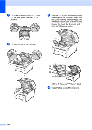 Page 116104
gUnpack the new waste toner box and 
put the new waste toner box in the 
machine.
 
hPut the belt unit in the machine.
iSlide each drum unit and toner cartridge 
assembly into the machine. Make sure 
that you match the toner cartridge color 
to the same color label on the machine. 
Repeat this for all the drum unit and 
toner cartridge assemblies.
 
 
C-Cyan M-Magenta Y-Yellow K-Black
jClose the top cover of the machine.
 
h
 
K Y MC
 