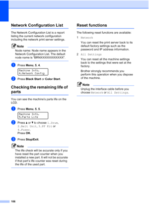 Page 118106
Network Configuration ListC
The Network Configuration List is a report 
listing the current network configuration 
including the network print server settings.
Note
Node name: Node name appears in the 
Network Configuration List. The default 
node name is “BRNXXXXXXXXXXXX”.
 
aPress Menu, 5, 4. 
Machine Info.
4.Network Config
bPress Black Start or Color Start.
Checking the remaining life of 
partsC
You can see the machine’s parts life on the 
LCD.
aPress Menu, 5, 5. 
Machine Info.
5.Parts Life
bPress...