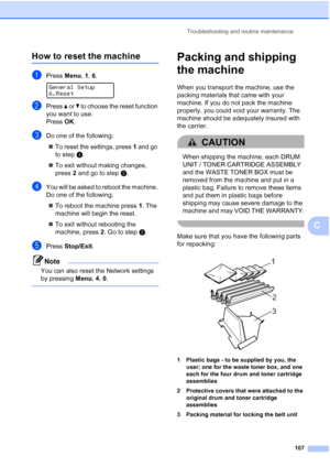 Page 119Troubleshooting and routine maintenance
107
C
How to reset the machineC
aPress Menu, 1, 6. 
General Setup
6.Reset
bPress a or b to choose the reset function 
you want to use.
Press OK.
cDo one of the following;
„To reset the settings, press 1 and go 
to stepd.
„To exit without making changes, 
press 2 and go to stepe.
dYou will be asked to reboot the machine. 
Do one of the following;
„To reboot the machine press 1. The 
machine will begin the reset.
„To exit without rebooting the 
machine, press 2. Go...