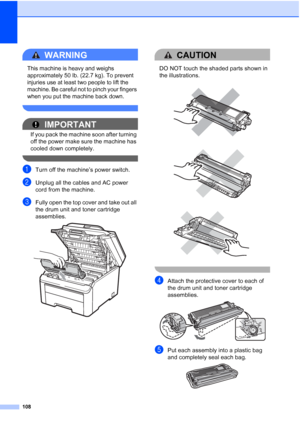 Page 120108
WARNING 
This machine is heavy and weighs 
approximately 
50 lb. (22.7 kg). To prevent 
injuries use at least two people to lift the 
machine. Be careful not to pinch your fingers 
when you put the machine back down.
 
IMPORTANT
If you pack the machine soon after turning 
off the power make sure the machine has 
cooled down completely.
 
aTurn off the machine’s power switch.
bUnplug all the cables and AC power 
cord from the machine.
cFully open the top cover and take out all 
the drum unit and toner...