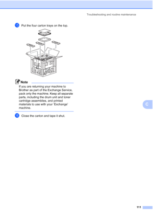 Page 123Troubleshooting and routine maintenance
111
C
oPut the four carton trays on the top. 
Note
If you are returning your machine to 
Brother as part of the Exchange Service, 
pack only the machine. Keep all separate 
parts, including the drum unit and toner 
cartridge assemblies, and printed 
materials to use with your ‘Exchange’ 
machine.
 
pClose the carton and tape it shut.
 