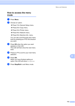 Page 125Menu and features
113
D How to access the menu 
modeD
aPress Menu.
bChoose an option.
„Press 1 for General Setup menu.
„Press 2 for Copy menu.
„Press 3 for Printer menu.
„Press 4 for Network menu.
„Press 5 for Machine Info. menu.
You can also scroll through each menu 
level by pressing a or b for the direction 
you want.
cPress OK when the option you want 
appears on the LCD.
The LCD will then show the next menu 
level.
dPress a or b to scroll to your next menu 
selection.
ePress OK.
When you have...