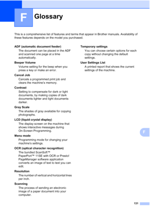 Page 143131
F
This is a comprehensive list of features and terms that appear in Brother manuals. Availability of 
these features depends on the model you purchased.
F
GlossaryF
ADF (automatic document feeder)
The document can be placed in the ADF 
and scanned one page at a time 
automatically.
Beeper Volume
Volume setting for the beep when you 
press a key or make an error.
Cancel Job
Cancels a programmed print job and 
clears the machine’s memory.
Contrast
Setting to compensate for dark or light 
documents, by...