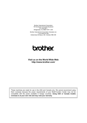 Page 148
Brother International Corporation
100 Somerset Corporate Boulevard P.O. Box 6911
Bridgewater, NJ 08807-0911 USA
Brother International Corporation (Canada) Ltd. 1 rue Hôtel de Ville,
Dollard-des-Ormeaux, QC, Canada H9B 3H6
Visit us on the World Wide Web
http://www.brother.com/
These machines are made for use in the USA and Canada only. We cannot recommend using
them overseas because the power requirements of your Multi-Function Center may not be
compatible with the power available in foreign countries....