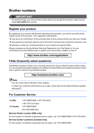 Page 3
i
Brother numbers
IMPORTANT
For technical help, you must call the country where you bought the machine. Calls must be 
made from within  that country.
 
Register your product
By registering your product with Brother International Corporation, you will be recorded as the 
original owner of the product. Your registration with Brother:
„ may serve as confirmation of the purchase date of your product should you lose your receipt;
„ may support an insurance claim by you in the event of product loss covered...