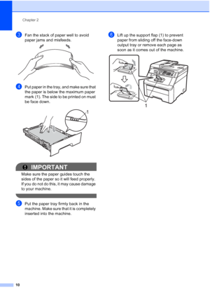 Page 22
Chapter 2
10
cFan the stack of paper well to avoid 
paper jams and misfeeds.
 
dPut paper in the tray, and make sure that 
the paper is below the maximum paper 
mark (1). The side to be printed on must 
be face down.
 
IMPORTANT
Make sure the paper guides touch the 
sides of the paper so it will feed properly. 
If you do not do this, it may cause damage 
to your machine.
 
ePut the paper tray firmly back in the 
machine. Make sure that it is completely 
inserted into the machine.
fLift up the support...