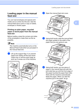 Page 23
Loading paper and documents11
2
Loading paper in the manual 
feed slot2
You can load envelopes and special print 
media one at a time into this slot. Use the 
manual feed slot to print or copy on labels, 
envelopes or thicker paper.
Printing on plain paper, recycled 
paper or bond paper from the manual 
feed slot
2
Before loading, press the corners and sides 
of the envelopes to make them as flat as 
possible.
Note
The machine automatically turns on the 
Manual Feed mode when you put paper in 
the...