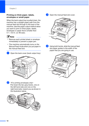 Page 24
Chapter 2
12
Printing on thick paper, labels, 
envelopes or small paper
2
When the back output tray is pulled down, the 
machine has a straight paper path from the 
manual feed slot through to the back of the 
machine. Use this paper output method when 
you want to print on thick paper, labels, 
envelopes or paper that is smaller than 
4.1 ×5.8 in. (or A6 size).
Note
• Remove each printed sheet or envelope 
immediately to prevent a paper jam.
• The machine automatically turns on the  Manual Feed mode...