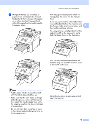 Page 25
Loading paper and documents13
2
eUsing both hands, put one sheet of 
paper or one envelope in the manual 
feed slot until the front edge of the paper 
or envelope touches the paper feed 
roller. When you feel the machine pull in 
the paper, let go.
 
 
Note
• Put the paper into the manual feed slot with the side to be printed face up.
• Make sure that the print media is straight  and in the proper position on the manual 
feed slot. If it is not, the paper may not be 
fed properly, resulting in a skewed...