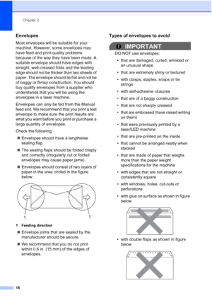 Page 30
Chapter 2
18
Envelopes2
Most envelopes will be suitable for your 
machine. However, some envelopes may 
have feed and print-quality problems 
because of the way they have been made. A 
suitable envelope should have edges with 
straight, well-creased folds and the leading 
edge should not be thicker than two sheets of 
paper. The envelope should lie flat and not be 
of baggy or flimsy construction. You should 
buy quality envelopes from a supplier who 
understands that you will be using the 
envelopes in...