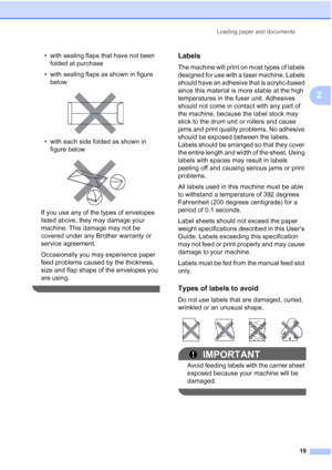 Page 31
Loading paper and documents19
2
• with sealing flaps that have not been folded at purchase
• with sealing flaps as shown in figure  below
 
• with each side folded as shown in figure below
 
If you use any of the types of envelopes 
listed above, they may damage your 
machine. This damage may not be 
covered under any Brother warranty or 
service agreement.
Occasionally you may experience paper 
feed problems caused by the thickness, 
size and flap shape of the envelopes you 
are using.
 
Labels2
The...