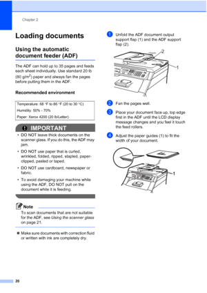 Page 32
Chapter 2
20
Loading documents2
Using the automatic 
document feeder (ADF)2
The ADF can hold up to 35 pages and feeds 
each sheet individually. Use standard 20 lb 
(80 g/m
2) paper and always fan the pages 
before putting them in the ADF.
Recommended environment2
IMPORTANT
• DO NOT leave thick documents on the  scanner glass. If you do this, the ADF may 
jam.
• DO NOT use paper that is curled,  wrinkled, folded, ripped, stapled, paper-
clipped, pasted or taped.
• DO NOT use cardboard, newspaper or...