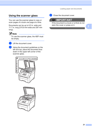 Page 33
Loading paper and documents21
2
Using the scanner glass2
You can use the scanner glass to copy or 
scan pages of a book one page at a time.
Documents can be up to 8.5 in. wide and 
11.7 in. long (215.9 mm wide and 297 mm 
long).
Note
To use the scanner glass, the ADF must 
be empty.
 
aLift the document cover.
bUsing the document guidelines on the 
left and top, place the document face 
down in the upper left corner of the 
scanner glass.
 
 
cClose the document cover.
IMPORTANT
If the document is a...