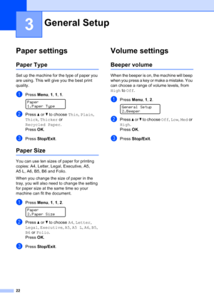 Page 34
22
3
Paper settings3
Paper Type3
Set up the machine for the type of paper you 
are using. This will give you the best print 
quality.
aPress Menu, 1, 1, 1 . 
Paper
1.Paper Type
bPress  a or  b to choose  Thin, Plain , 
Thick , Thicker  or 
Recycled Paper .
Press  OK.
cPress  Stop/Exit .
Paper Size3
You can use ten sizes of paper for printing 
copies: A4, Letter, Legal, Executive, A5, 
A5 L, A6, B5, B6 and Folio. 
When you change the size of paper in the 
tray, you will also need to change the setting...