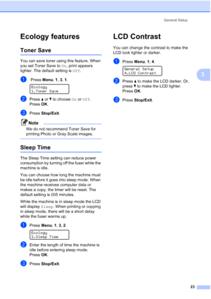 Page 35
General Setup23
3
Ecology features3
Toner Save3
You can save toner using this feature. When 
you set Toner Save to  On, print appears 
lighter. The default setting is  Off.
a Press  Menu, 1, 3, 1. 
Ecology
1.Toner Save
bPress  a or  b to choose  On or  Off .
Press  OK.
cPress  Stop/Exit .
Note
We do not recommend Toner Save for 
printing Photo or Gray Scale images.
 
Sleep Time3
The Sleep Time setting can reduce power 
consumption by turning off the fuser while the 
machine is idle.
You can choose how...