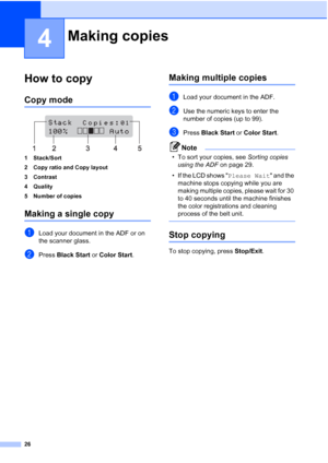 Page 38
26
4
How to copy4
Copy mode4
 
1 Stack/Sort
2 Copy ratio and Copy layout
3 Contrast
4 Quality
5 Number of copies
Making a single copy4
aLoad your document in the ADF or on 
the scanner glass.
bPress  Black Start  or Color Start .
Making multiple copies4
aLoad your document in the ADF.
bUse the numeric keys to enter the 
number of copies (up to 99).
cPress Black Start  or Color Start .
Note
• To sort your copies, see  Sorting copies 
using the ADF  on page 29.
• If the LCD shows  Please Wait and the...