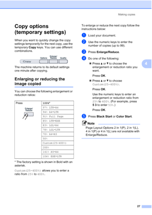 Page 39
Making copies27
4
Copy options 
(temporary settings)
4
When you want to quickly change the copy 
settings temporarily for the next copy, use the 
temporary Copy keys. You can use different 
combinations.
 
The machine returns to its default settings 
one minute after copying.
Enlarging or reducing the 
image copied4
You can choose the following enlargement or 
reduction ratios:
* The factory setting is shown in Bold with an 
asterisk.
Custom(25-400%)  allows you to enter a 
ratio from  25% to 400% . To...