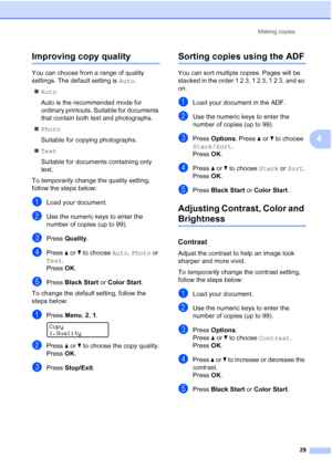Page 41
Making copies29
4
Improving copy quality4
You can choose from a range of quality 
settings. The default setting is  Auto.
„ Auto
Auto is the recommended mode for 
ordinary printouts. Suitable for documents 
that contain both text and photographs.
„ Photo
Suitable for copying photographs.
„ Text
Suitable for documents containing only 
text.
To  temporarily  change the quality setting, 
follow the steps below:
aLoad your document.
bUse the numeric keys to enter the 
number of copies (up to 99).
cPress...