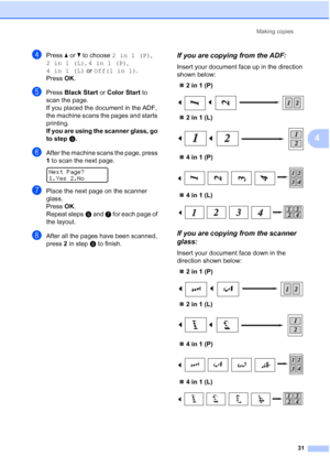 Page 43
Making copies31
4
dPress a or  b to choose  2in1(P) , 
2in1(L) , 4in1(P) , 
4in1(L)  or Off(1 in 1) .
Press  OK.
ePress  Black Start  or Color Start  to 
scan the page.
If you placed the document in the ADF, 
the machine scans the pages and starts 
printing.
If you are using the scanner glass, go 
to step f.
fAfter the machine scans the page, press 
1 to scan the next page.
 
Next Page?
1.Yes 2.No
gPlace the next page on the scanner 
glass.
Press  OK.
Repeat steps f and  g for each page of 
the layout....