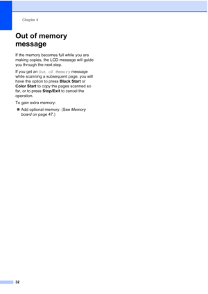 Page 44
Chapter 4
32
Out of memory 
message
4
If the memory becomes full while you are 
making copies, the LCD message will guide 
you through the next step.
If you get an  Out of Memory  message 
while scanning a subsequent page, you will 
have the option to press  Black Start or 
Color Start  to copy the pages scanned so 
far, or to press  Stop/Exit to cancel the 
operation.
To gain extra memory:
„ Add optional memory. (See  Memory 
board  on page 47.)
 