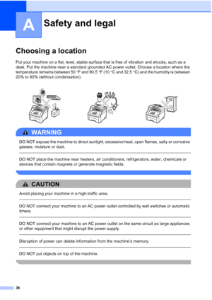 Page 48
36
A
Choosing a locationA
Put your machine on a flat, level, stable surface that is free of vibration and shocks, such as a 
desk. Put the machine near a standard grounded AC power outlet. Choose a location where the 
temperature remains between 50°F and 90.5 °F (10 °C and 32.5 °C) and the humidity is between 
20% to 80% (without condensation).
WARNING 
DO NOT expose the machine to direct sunlight, excessive heat, open flames, salty or corrosive 
gasses, moisture or dust.
  
DO NOT place the machine...