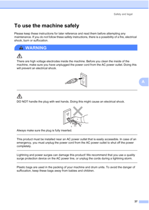 Page 49
Safety and legal37
A
To use the machine safelyA
Please keep these instructions for later reference and read them before attempting any 
maintenance. If you do not follow these safety instructions, there is a possibility of a fire, electrical 
shock, burn or suffocation.
WARNING 
There are high voltage electrodes inside the machine. Before you clean the inside of the 
machine, make sure you have unplugged the power cord from the AC power outlet. Doing this 
will prevent an electrical shock.
 
 
 
DO NOT...