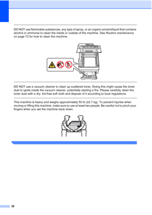 Page 50
38
 
DO NOT use flammable substances, any type of spray, or an organic solvent/liquid that contains 
alcohol or ammonia to clean the inside or outside of the machine. See Routine maintenance 
on page 72 for how to clean the machine.
 
 
 
DO NOT use a vacuum cleaner to clean up scattered toner. Doing this might cause the toner 
dust to ignite inside the vacuum cleaner, potentially starting a fire. Please carefully clean the 
toner dust with a dry, lint-free soft cloth and dispose of it according to...